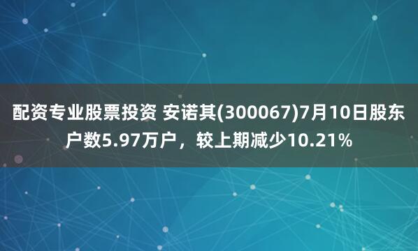 配资专业股票投资 安诺其(300067)7月10日股东户数5.97万户，较上期减少10.21%