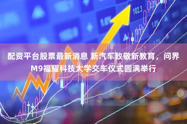 配资平台股票最新消息 新汽车致敬新教育，问界M9福耀科技大学交车仪式圆满举行