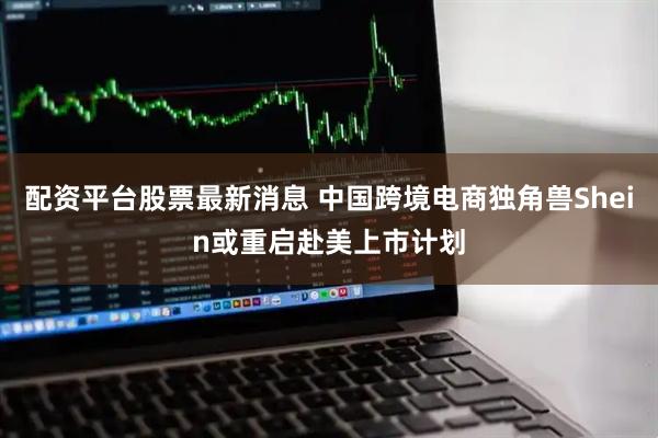 配资平台股票最新消息 中国跨境电商独角兽Shein或重启赴美上市计划