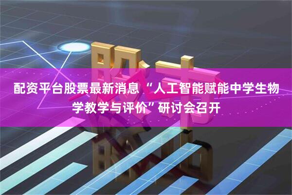 配资平台股票最新消息 “人工智能赋能中学生物学教学与评价”研讨会召开