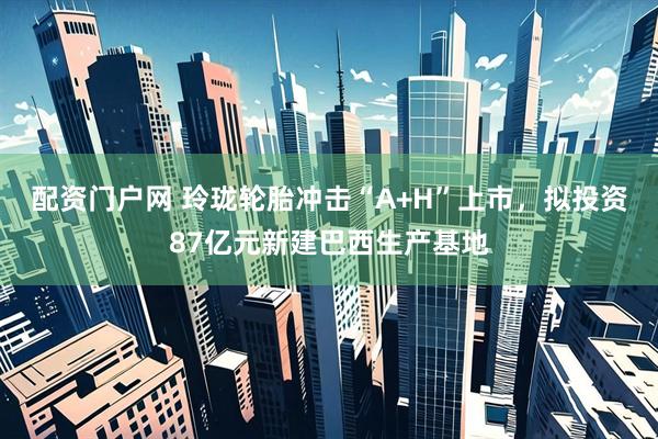 配资门户网 玲珑轮胎冲击“A+H”上市，拟投资87亿元新建巴西生产基地