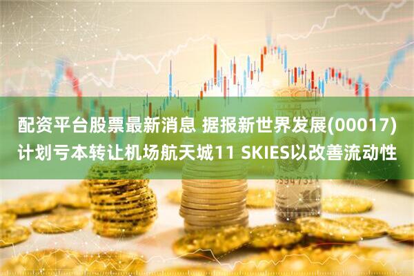配资平台股票最新消息 据报新世界发展(00017)计划亏本转让机场航天城11 SKIES以改善流动性