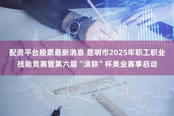 配资平台股票最新消息 昆明市2025年职工职业技能竞赛暨第六届“滇联”杯美业赛事启动