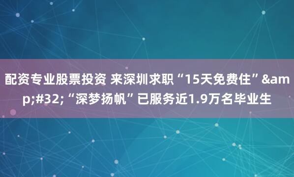 配资专业股票投资 来深圳求职“15天免费住”&#32;“深梦扬帆”已服务近1.9万名毕业生