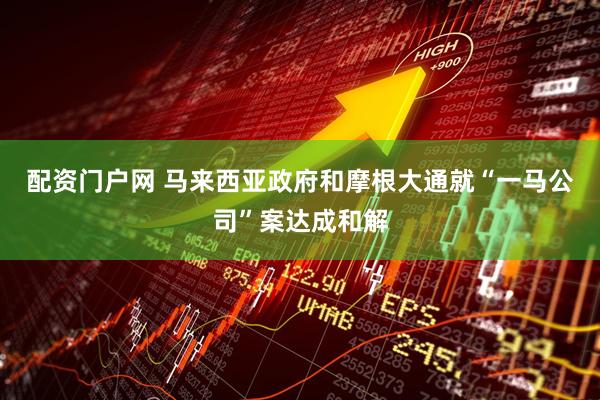 配资门户网 马来西亚政府和摩根大通就“一马公司”案达成和解
