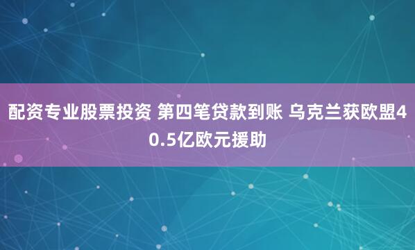 配资专业股票投资 第四笔贷款到账 乌克兰获欧盟40.5亿欧元援助