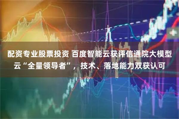 配资专业股票投资 百度智能云获评信通院大模型云“全量领导者”，技术、落地能力双获认可