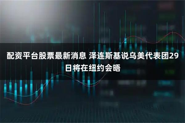 配资平台股票最新消息 泽连斯基说乌美代表团29日将在纽约会晤
