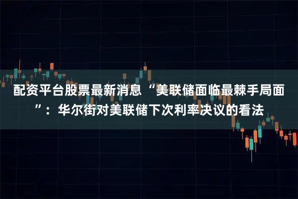 配资平台股票最新消息 “美联储面临最棘手局面”：华尔街对美联储下次利率决议的看法
