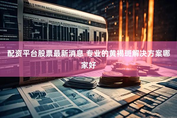 配资平台股票最新消息 专业的黄褐斑解决方案哪家好