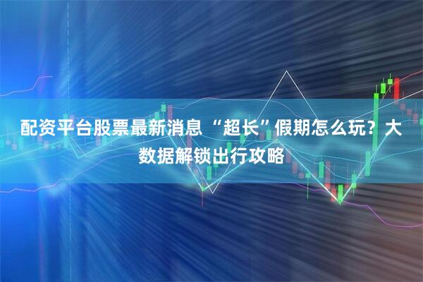 配资平台股票最新消息 “超长”假期怎么玩？大数据解锁出行攻略