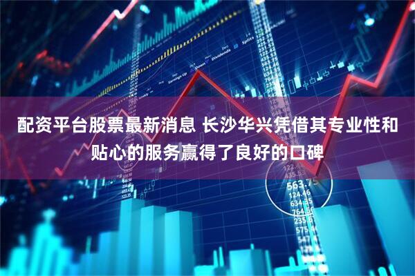 配资平台股票最新消息 长沙华兴凭借其专业性和贴心的服务赢得了良好的口碑