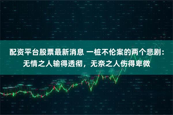 配资平台股票最新消息 一桩不伦案的两个悲剧:无情之人输得透彻,无奈之人伤得卑微