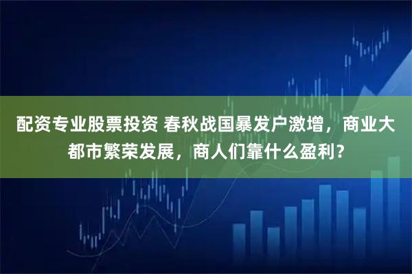 配资专业股票投资 春秋战国暴发户激增,商业大都市繁荣发展,商人们靠什么盈利?