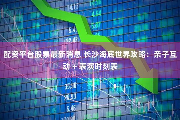 配资平台股票最新消息 长沙海底世界攻略:亲子互动 + 表演时刻表