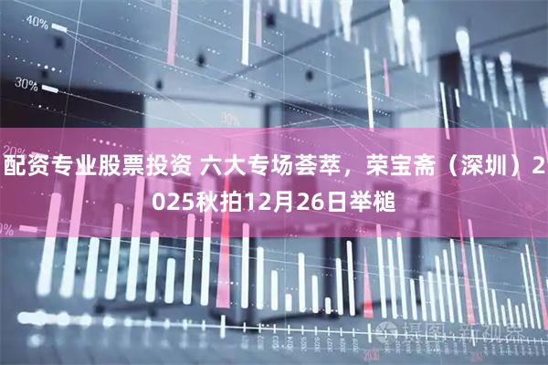 配资专业股票投资 六大专场荟萃，荣宝斋（深圳）2025秋拍12月26日举槌