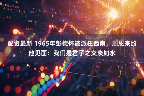 配资最新 1965年彭德怀被派往西南，周恩来约他见面：我们是君子之交淡如水