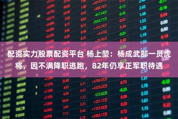 配资实力股票配资平台 杨上堃：杨成武部一员虎将，因不满降职逃跑，82年仍享正军职待遇