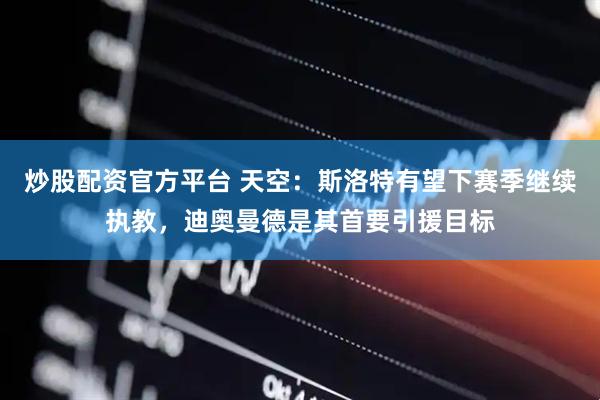 炒股配资官方平台 天空：斯洛特有望下赛季继续执教，迪奥曼德是其首要引援目标