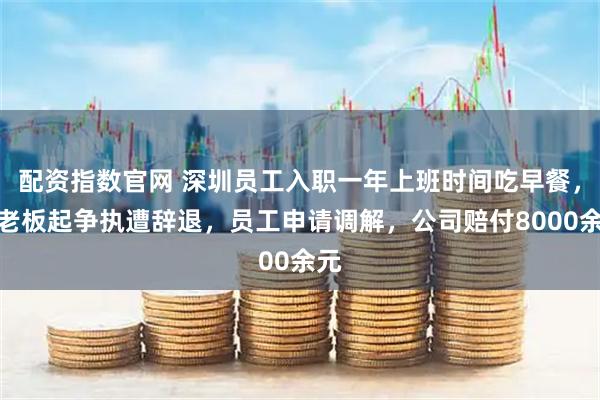 配资指数官网 深圳员工入职一年上班时间吃早餐，与老板起争执遭辞退，员工申请调解，公司赔付8000余元