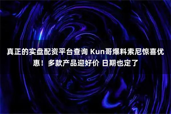 真正的实盘配资平台查询 Kun哥爆料索尼惊喜优惠！多款产品迎好价 日期也定了
