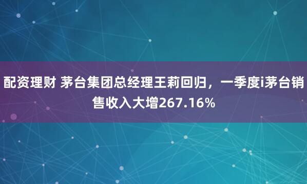 配资理财 茅台集团总经理王莉回归，一季度i茅台销售收入大增267.16%