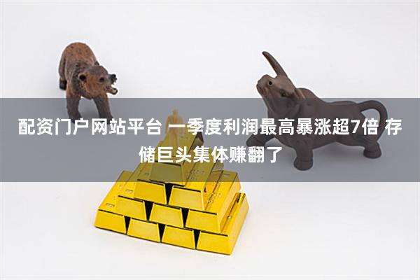 配资门户网站平台 一季度利润最高暴涨超7倍 存储巨头集体赚翻了