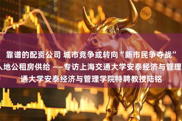 靠谱的配资公司 城市竞争或转向“新市民争夺战” 建议加大人口流入地公租房供给 ——专访上海交通大学安泰经济与管理学院特聘教授陆铭