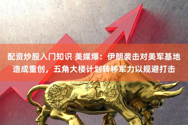 配资炒股入门知识 美媒爆：伊朗袭击对美军基地造成重创，五角大楼计划转移军力以规避打击